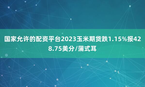国家允许的配资平台2023玉米期货跌1.15%报428.75美分/蒲式耳