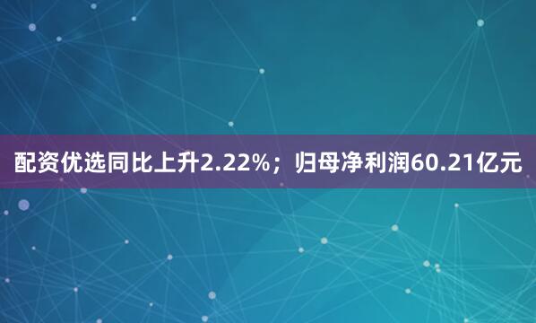 配资优选同比上升2.22%；归母净利润60.21亿元