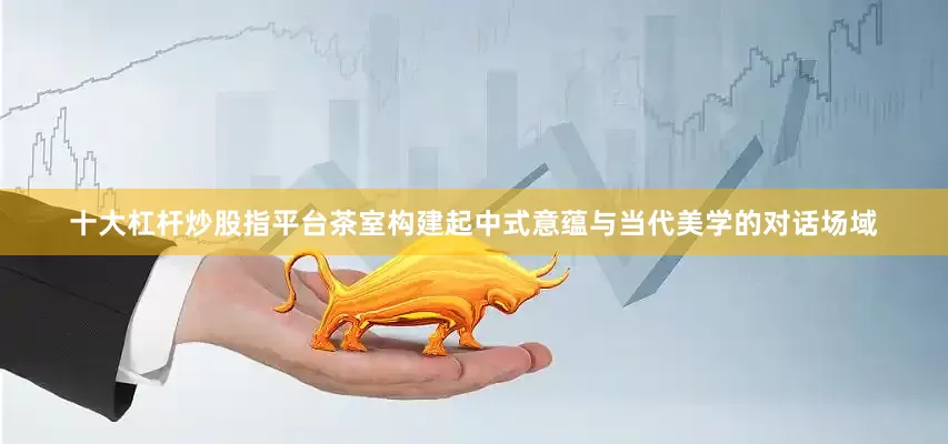 十大杠杆炒股指平台茶室构建起中式意蕴与当代美学的对话场域