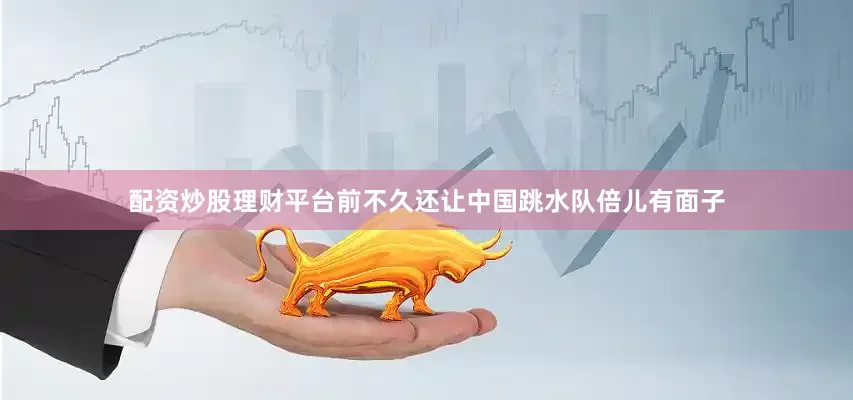 配资炒股理财平台前不久还让中国跳水队倍儿有面子